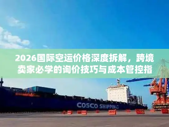 2026国际空运价格深度拆解，跨境卖家必学的询价技巧与成本管控指南