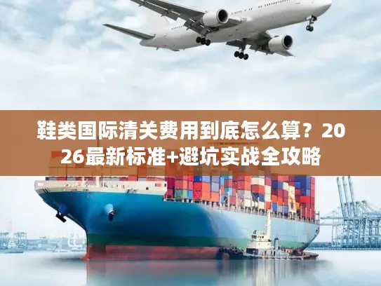 鞋类国际清关费用到底怎么算？2026最新标准+避坑实战全攻略