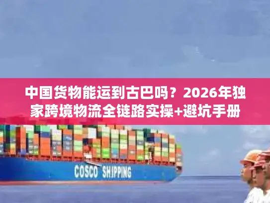 中国货物能运到古巴吗？2026年独家跨境物流全链路实操+避坑手册