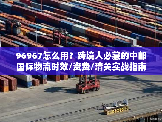 96967怎么用？跨境人必藏的中邮国际物流时效/资费/清关实战指南