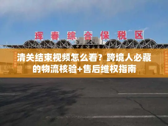 清关结束视频怎么看？跨境人必藏的物流核验+售后维权指南