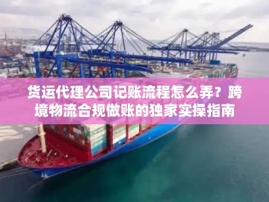 货运代理公司记账流程怎么弄？跨境物流合规做账的独家实操指南