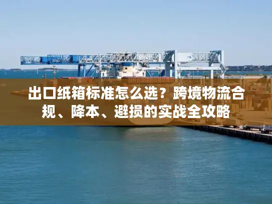 出口纸箱标准怎么选？跨境物流合规、降本、避损的实战全攻略