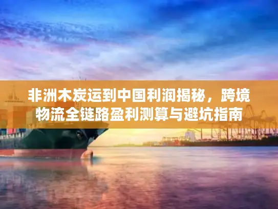 非洲木炭运到中国利润揭秘，跨境物流全链路盈利测算与避坑指南