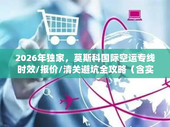 2026年独家，莫斯科国际空运专线时效/报价/清关避坑全攻略（含实战案例）