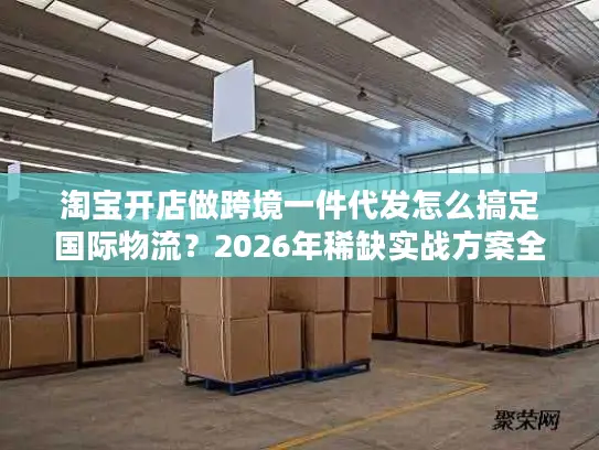 淘宝开店做跨境一件代发怎么搞定国际物流？2026年稀缺实战方案全解析
