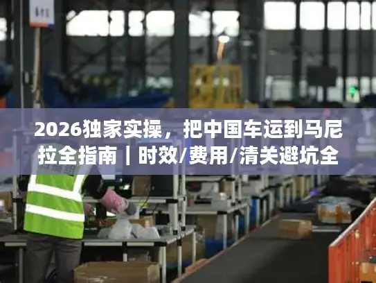 2026独家实操，把中国车运到马尼拉全指南｜时效/费用/清关避坑全覆盖