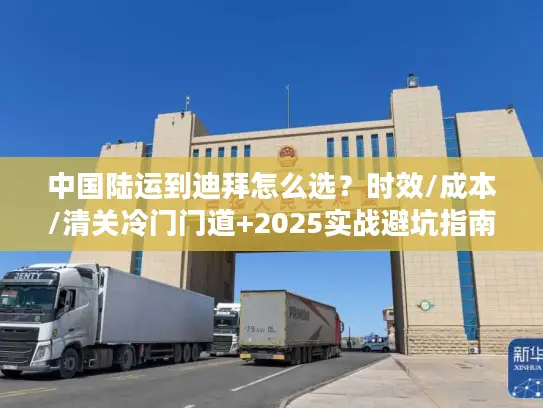 中国陆运到迪拜怎么选？时效/成本/清关冷门门道+2025实战避坑指南