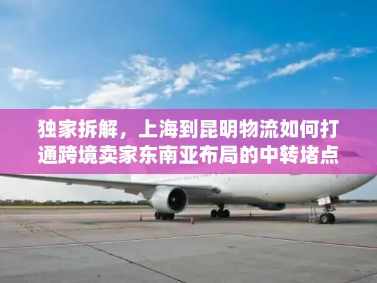 独家拆解，上海到昆明物流如何打通跨境卖家东南亚布局的中转堵点