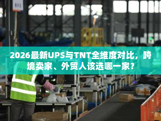 2026最新UPS与TNT全维度对比，跨境卖家、外贸人该选哪一家？