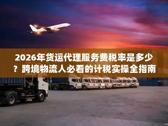 2026年货运代理服务费税率是多少？跨境物流人必看的计税实操全指南