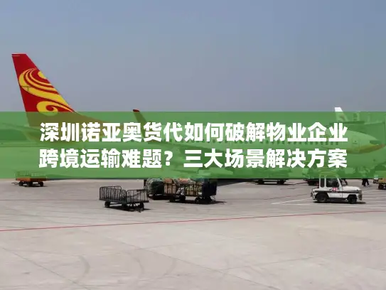 深圳诺亚奥货代如何破解物业企业跨境运输难题？三大场景解决方案解析