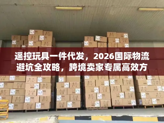 遥控玩具一件代发，2026国际物流避坑全攻略，跨境卖家专属高效方案