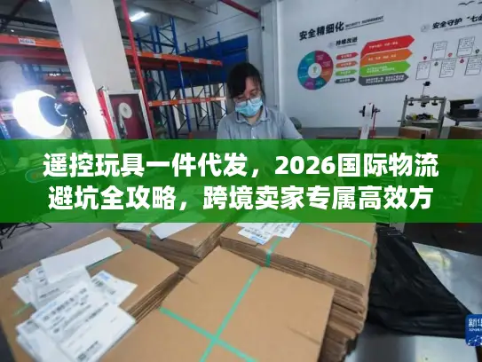 遥控玩具一件代发，2026国际物流避坑全攻略，跨境卖家专属高效方案