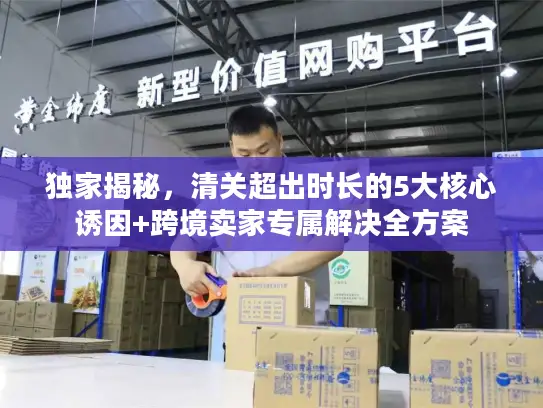 独家揭秘,清关超出时长的5大核心诱因+跨境卖家专属解决全方案 独家揭秘,清关超出时长的5大核心诱因+跨境卖家专属解决全方案