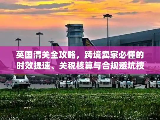 英国清关全攻略，跨境卖家必懂的时效提速、关税核算与合规避坑技巧