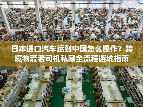 日本进口汽车运到中国怎么操作？跨境物流老司机私藏全流程避坑指南