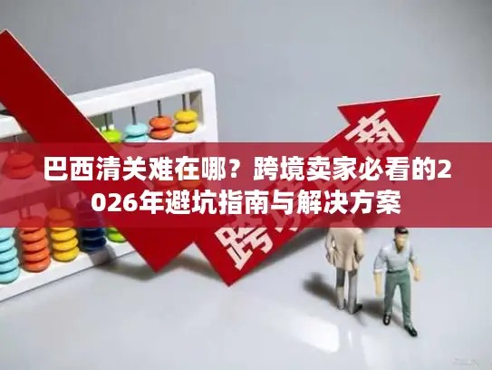 巴西清关难在哪?跨境卖家必看的2026年避坑指南与解决方案 巴西清关难在哪?跨境卖家必看的2026年避坑指南与解决方案