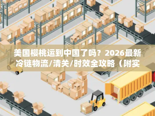 美国樱桃运到中国了吗？2026最新冷链物流/清关/时效全攻略（附实战案例）