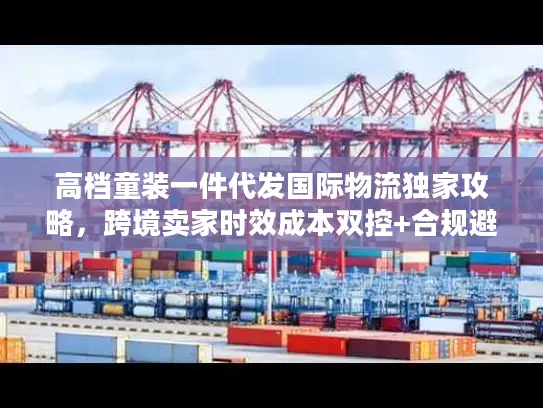 高档童装一件代发国际物流独家攻略，跨境卖家时效成本双控+合规避坑指南