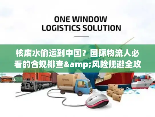 核废水偷运到中国？国际物流人必看的合规排查&风险规避全攻略（2026最新）