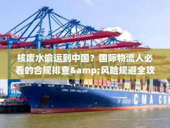 核废水偷运到中国？国际物流人必看的合规排查&风险规避全攻略（2026最新）