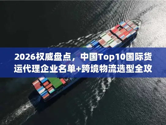 2026权威盘点，中国Top10国际货运代理企业名单+跨境物流选型全攻略