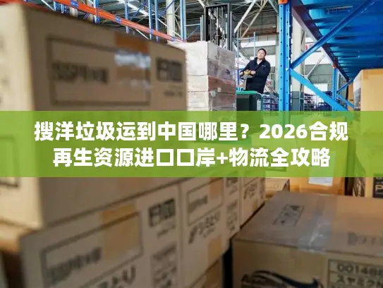 搜洋垃圾运到中国哪里？2026合规再生资源进口口岸+物流全攻略