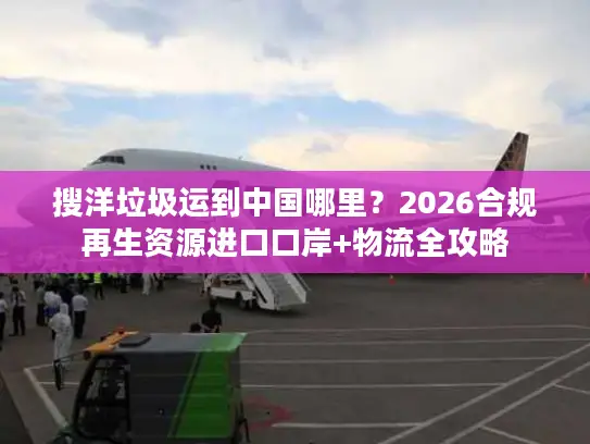 搜洋垃圾运到中国哪里？2026合规再生资源进口口岸+物流全攻略