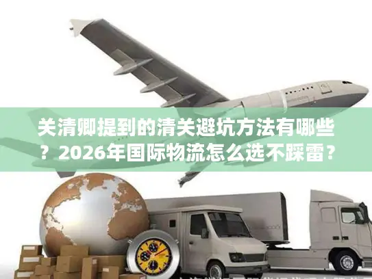 关清卿提到的清关避坑方法有哪些?2026年国际物流怎么选不踩雷? 关清卿提到的清关避坑方法有哪些?2026年国际物流怎么选不踩雷?