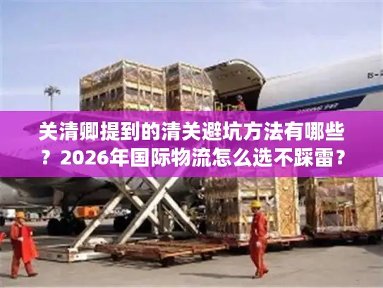 关清卿提到的清关避坑方法有哪些?2026年国际物流怎么选不踩雷? 关清卿提到的清关避坑方法有哪些?2026年国际物流怎么选不踩雷?