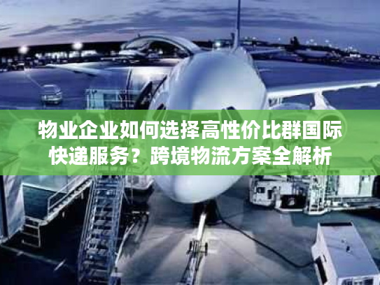 物业企业如何选择高性价比群国际快递服务？跨境物流方案全解析