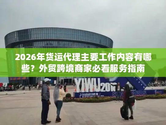 2026年货运代理主要工作内容有哪些？外贸跨境商家必看服务指南