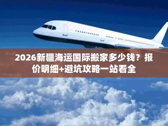 2026新疆海运国际搬家多少钱？报价明细+避坑攻略一站看全