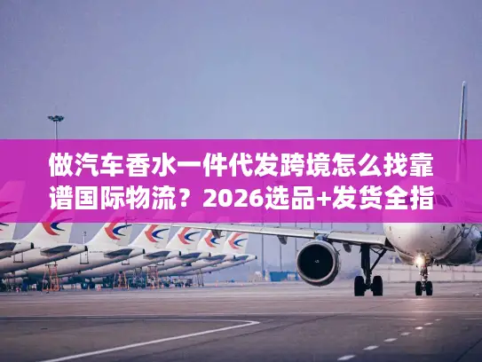 做汽车香水一件代发跨境怎么找靠谱国际物流？2026选品+发货全指南