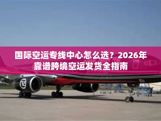 国际空运专线中心怎么选？2026年靠谱跨境空运发货全指南