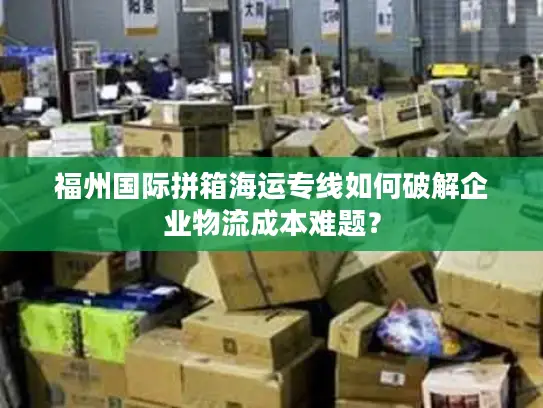 福州国际拼箱海运专线如何破解企业物流成本难题？