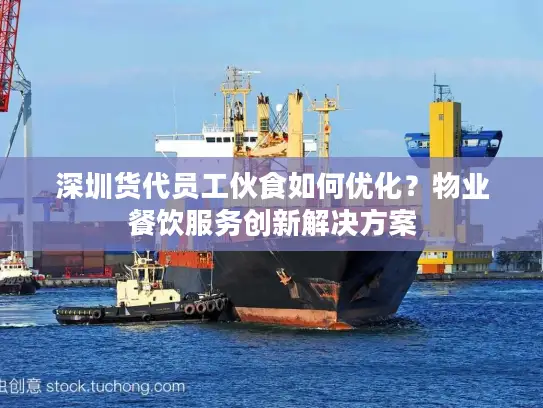 深圳货代员工伙食如何优化？物业餐饮服务创新解决方案