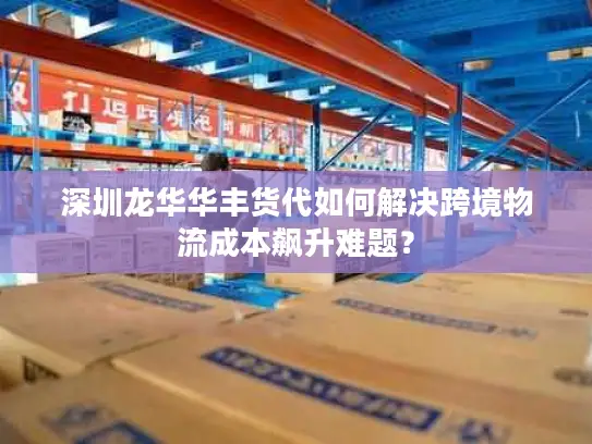 深圳龙华华丰货代如何解决跨境物流成本飙升难题？