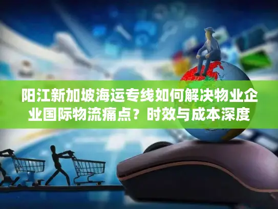 阳江新加坡海运专线如何解决物业企业国际物流痛点？时效与成本深度解析