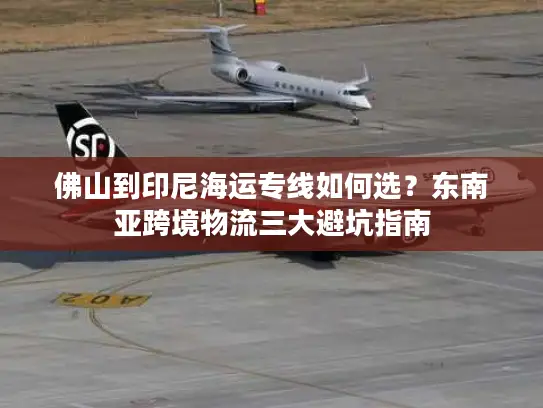 佛山到印尼海运专线如何选？东南亚跨境物流三大避坑指南