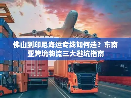 佛山到印尼海运专线如何选？东南亚跨境物流三大避坑指南