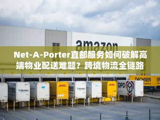 Net-A-Porter直邮服务如何破解高端物业配送难题？跨境物流全链路解析