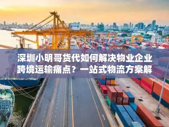 深圳小明哥货代如何解决物业企业跨境运输痛点？一站式物流方案解析