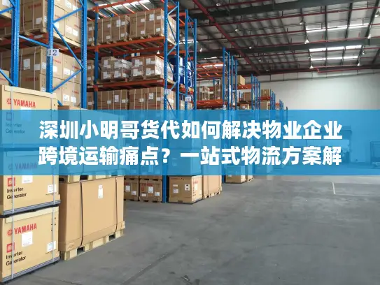 深圳小明哥货代如何解决物业企业跨境运输痛点？一站式物流方案解析