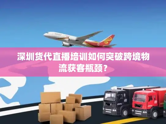 深圳货代直播培训如何突破跨境物流获客瓶颈？