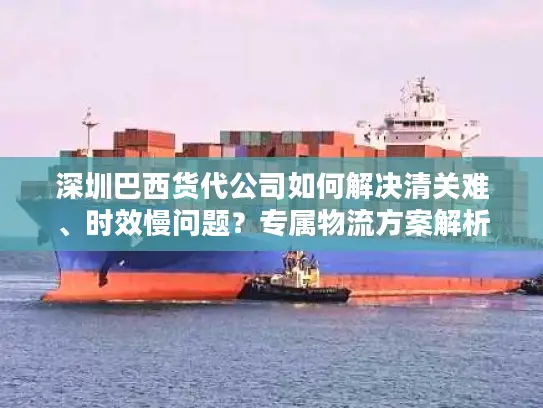 深圳巴西货代公司如何解决清关难、时效慢问题？专属物流方案解析