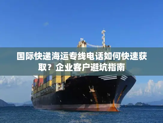 国际快递海运专线电话如何快速获取？企业客户避坑指南