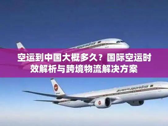 空运到中国大概多久？国际空运时效解析与跨境物流解决方案
