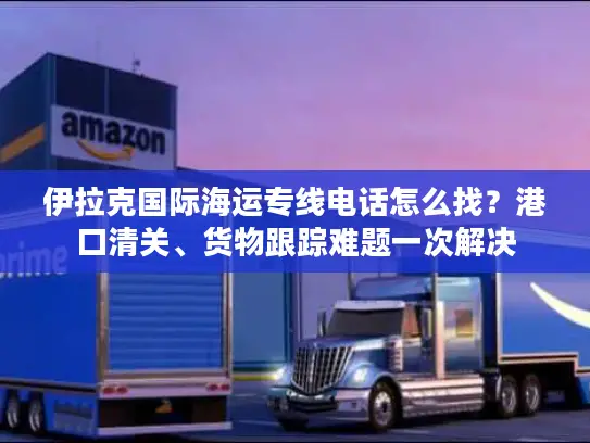 伊拉克国际海运专线电话怎么找？港口清关、货物跟踪难题一次解决